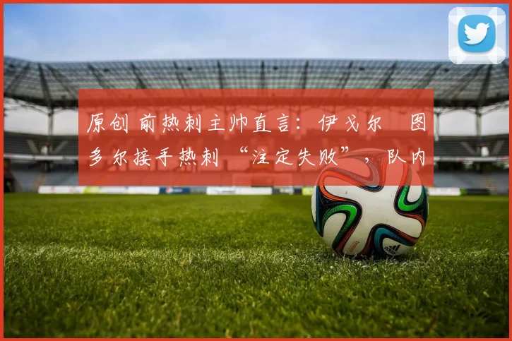 原创 前热刺主帅直言：伊戈尔・图多尔接手热刺 “注定失败”，队内氛围 “ toxic 至极”