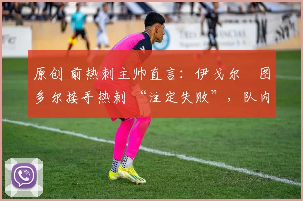 原创 前热刺主帅直言:伊戈尔・图多尔接手热刺 “注定失败”,队内氛围 “ toxic 至极”