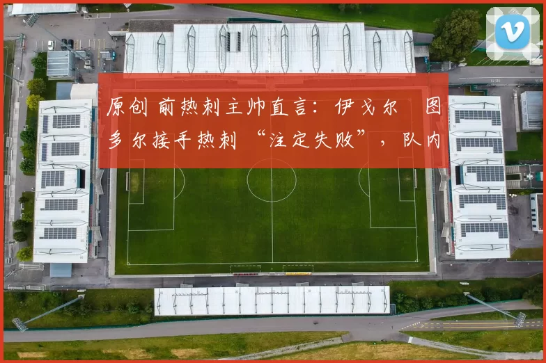 原创 前热刺主帅直言:伊戈尔・图多尔接手热刺 “注定失败”,队内氛围 “ toxic 至极”