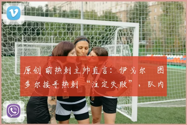 原创 前热刺主帅直言:伊戈尔・图多尔接手热刺 “注定失败”,队内氛围 “ toxic 至极”