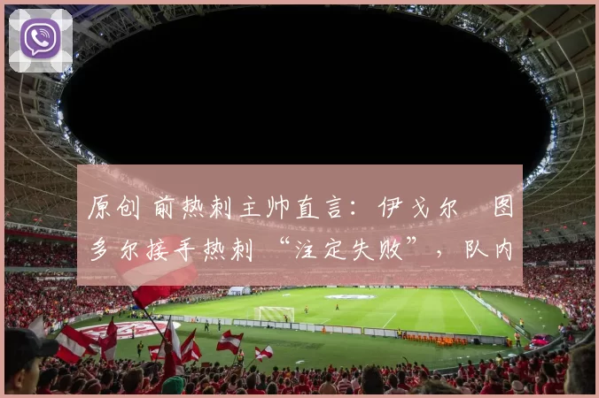 原创 前热刺主帅直言:伊戈尔・图多尔接手热刺 “注定失败”,队内氛围 “ toxic 至极”