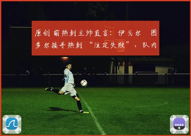 原创 前热刺主帅直言:伊戈尔・图多尔接手热刺 “注定失败”,队内氛围 “ toxic 至极”