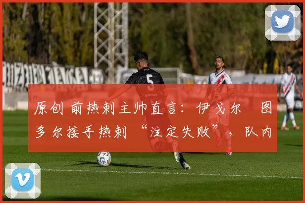 原创 前热刺主帅直言:伊戈尔・图多尔接手热刺 “注定失败”,队内氛围 “ toxic 至极”