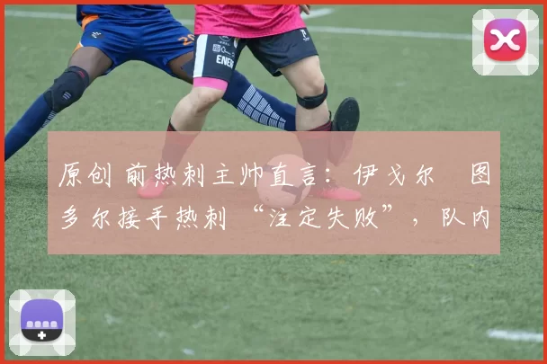原创 前热刺主帅直言:伊戈尔・图多尔接手热刺 “注定失败”,队内氛围 “ toxic 至极”