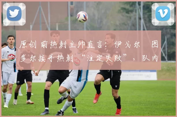 原创 前热刺主帅直言：伊戈尔・图多尔接手热刺 “注定失败”，队内氛围 “ toxic 至极”