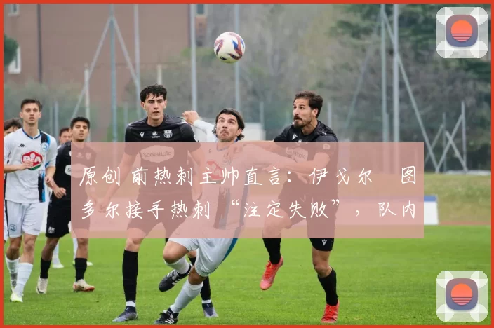 原创 前热刺主帅直言:伊戈尔・图多尔接手热刺 “注定失败”,队内氛围 “ toxic 至极”
