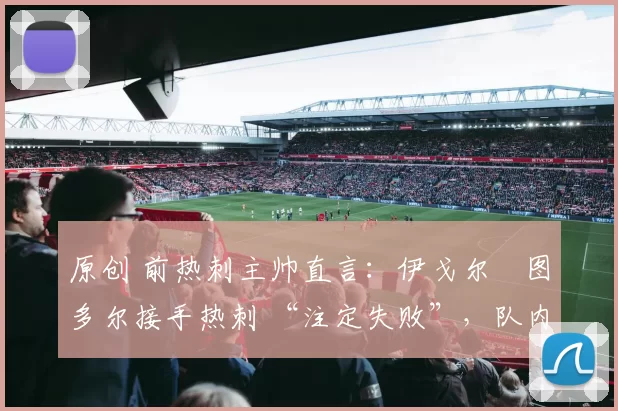 原创 前热刺主帅直言:伊戈尔・图多尔接手热刺 “注定失败”,队内氛围 “ toxic 至极”