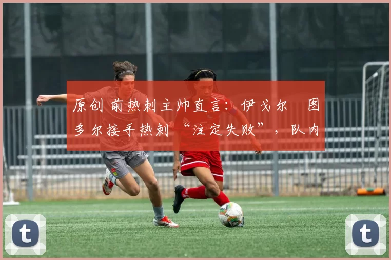 原创 前热刺主帅直言:伊戈尔・图多尔接手热刺 “注定失败”,队内氛围 “ toxic 至极”