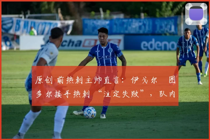 原创 前热刺主帅直言:伊戈尔・图多尔接手热刺 “注定失败”,队内氛围 “ toxic 至极”