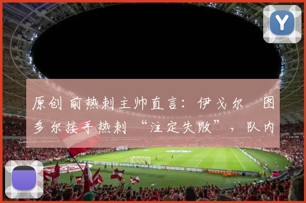 原创 前热刺主帅直言：伊戈尔・图多尔接手热刺 “注定失败”，队内氛围 “ toxic 至极”
