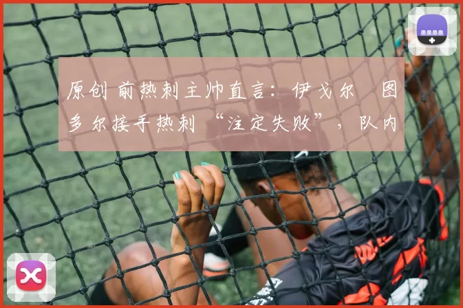 原创 前热刺主帅直言:伊戈尔・图多尔接手热刺 “注定失败”,队内氛围 “ toxic 至极”