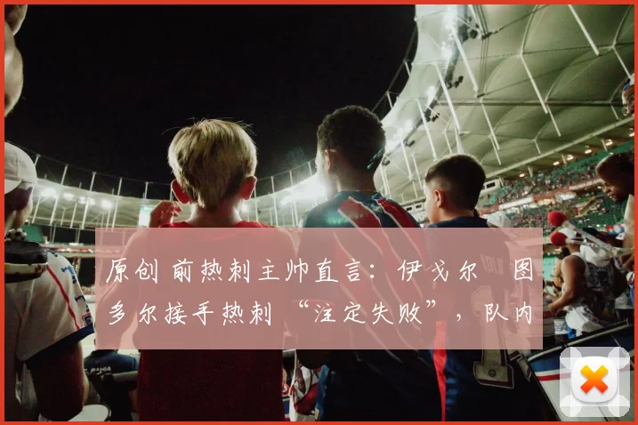 原创 前热刺主帅直言:伊戈尔・图多尔接手热刺 “注定失败”,队内氛围 “ toxic 至极”