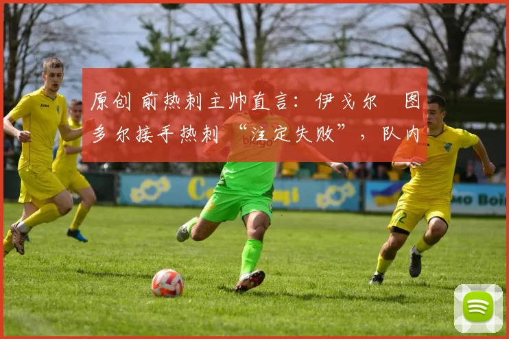 原创 前热刺主帅直言:伊戈尔・图多尔接手热刺 “注定失败”,队内氛围 “ toxic 至极”