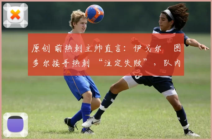 原创 前热刺主帅直言:伊戈尔・图多尔接手热刺 “注定失败”,队内氛围 “ toxic 至极”