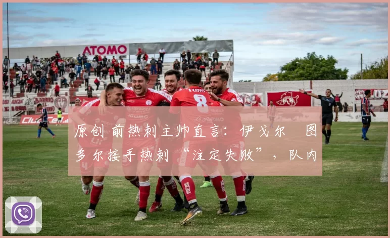 原创 前热刺主帅直言:伊戈尔・图多尔接手热刺 “注定失败”,队内氛围 “ toxic 至极”