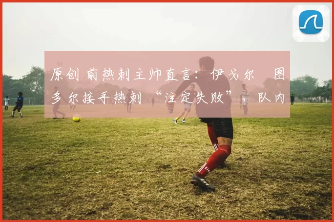 原创 前热刺主帅直言：伊戈尔・图多尔接手热刺 “注定失败”，队内氛围 “ toxic 至极”