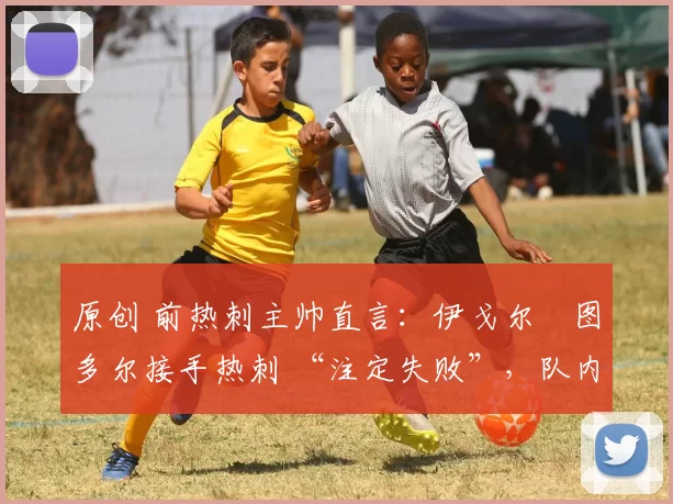 原创 前热刺主帅直言:伊戈尔・图多尔接手热刺 “注定失败”,队内氛围 “ toxic 至极”