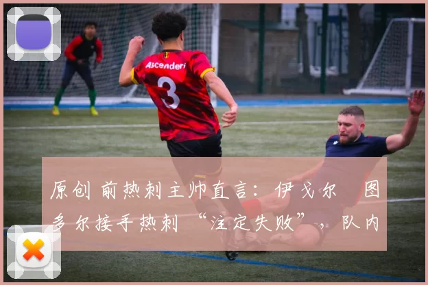 原创 前热刺主帅直言:伊戈尔・图多尔接手热刺 “注定失败”,队内氛围 “ toxic 至极”