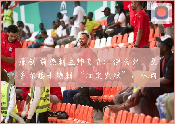 原创 前热刺主帅直言:伊戈尔・图多尔接手热刺 “注定失败”,队内氛围 “ toxic 至极”
