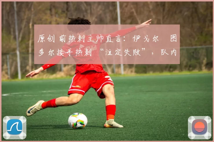 原创 前热刺主帅直言：伊戈尔・图多尔接手热刺 “注定失败”，队内氛围 “ toxic 至极”