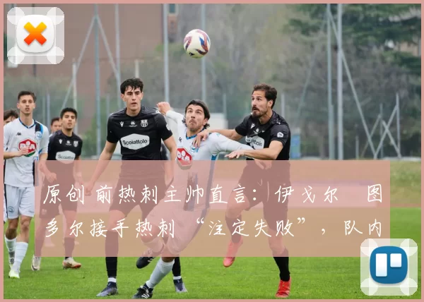原创 前热刺主帅直言：伊戈尔・图多尔接手热刺 “注定失败”，队内氛围 “ toxic 至极”