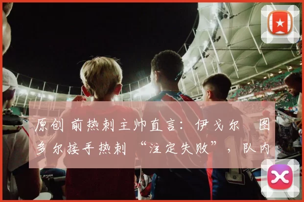 原创 前热刺主帅直言:伊戈尔・图多尔接手热刺 “注定失败”,队内氛围 “ toxic 至极”