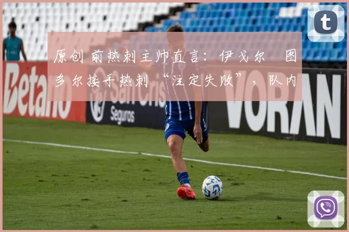 原创 前热刺主帅直言:伊戈尔・图多尔接手热刺 “注定失败”,队内氛围 “ toxic 至极”