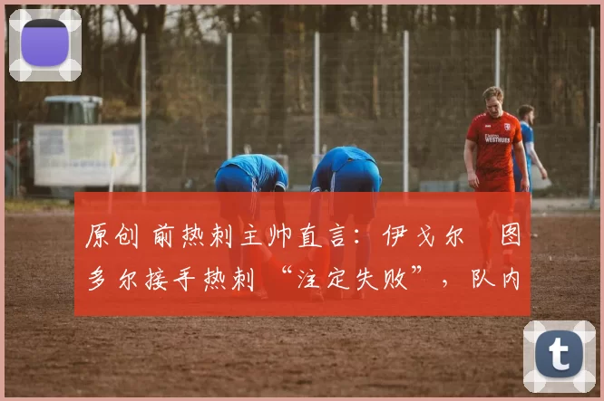原创 前热刺主帅直言：伊戈尔・图多尔接手热刺 “注定失败”，队内氛围 “ toxic 至极”