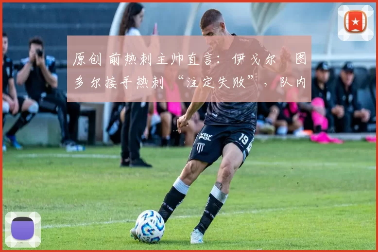 原创 前热刺主帅直言:伊戈尔・图多尔接手热刺 “注定失败”,队内氛围 “ toxic 至极”