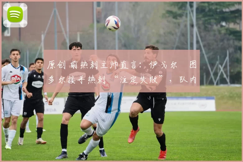原创 前热刺主帅直言:伊戈尔・图多尔接手热刺 “注定失败”,队内氛围 “ toxic 至极”
