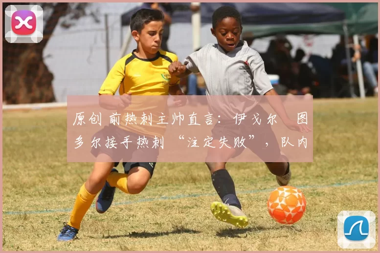 原创 前热刺主帅直言:伊戈尔・图多尔接手热刺 “注定失败”,队内氛围 “ toxic 至极”