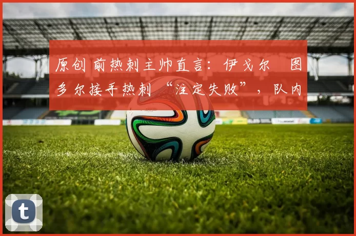 原创 前热刺主帅直言：伊戈尔・图多尔接手热刺 “注定失败”，队内氛围 “ toxic 至极”