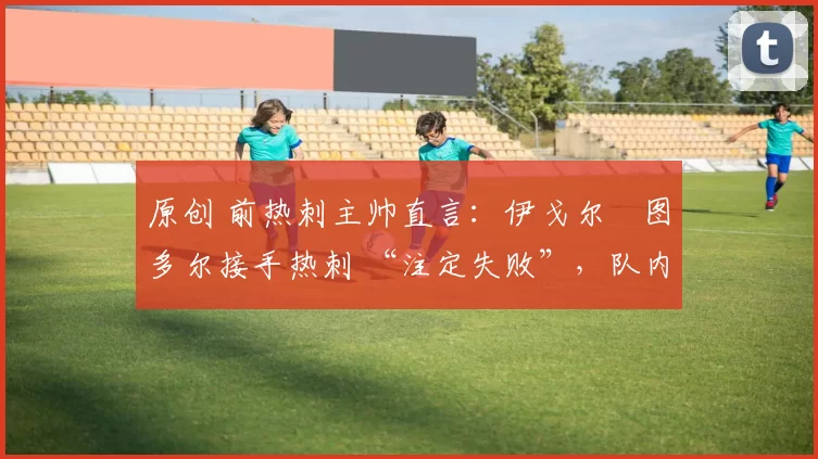 原创 前热刺主帅直言:伊戈尔・图多尔接手热刺 “注定失败”,队内氛围 “ toxic 至极”