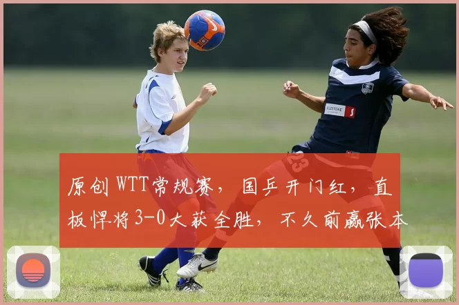 原创 WTT常规赛，国乒开门红，直板悍将3-0大获全胜，不久前赢张本智和