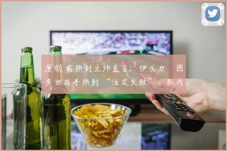 原创 前热刺主帅直言：伊戈尔・图多尔接手热刺 “注定失败”，队内氛围 “ toxic 至极”