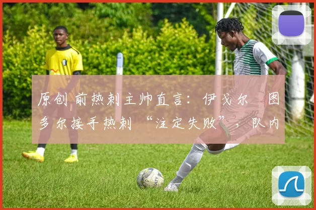 原创 前热刺主帅直言:伊戈尔・图多尔接手热刺 “注定失败”,队内氛围 “ toxic 至极”