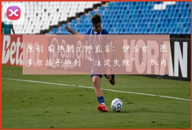 原创 前热刺主帅直言:伊戈尔・图多尔接手热刺 “注定失败”,队内氛围 “ toxic 至极”