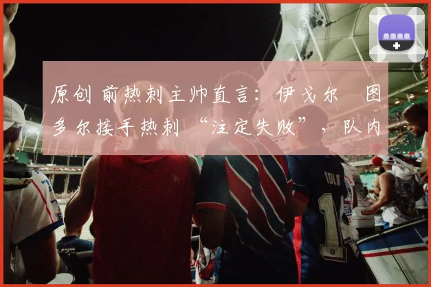 原创 前热刺主帅直言:伊戈尔・图多尔接手热刺 “注定失败”,队内氛围 “ toxic 至极”