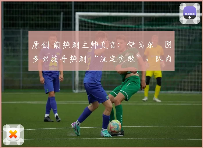 原创 前热刺主帅直言:伊戈尔・图多尔接手热刺 “注定失败”,队内氛围 “ toxic 至极”