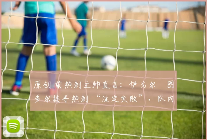 原创 前热刺主帅直言:伊戈尔・图多尔接手热刺 “注定失败”,队内氛围 “ toxic 至极”