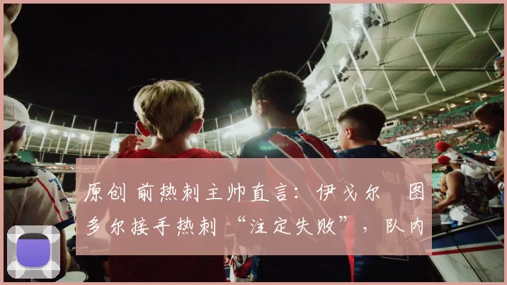 原创 前热刺主帅直言：伊戈尔・图多尔接手热刺 “注定失败”，队内氛围 “ toxic 至极”