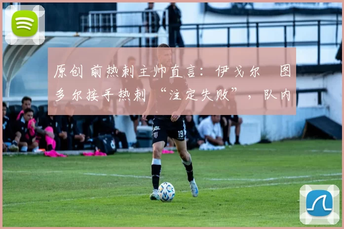 原创 前热刺主帅直言:伊戈尔・图多尔接手热刺 “注定失败”,队内氛围 “ toxic 至极”