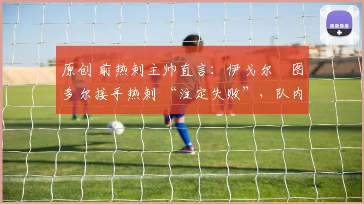 原创 前热刺主帅直言：伊戈尔・图多尔接手热刺 “注定失败”，队内氛围 “ toxic 至极”