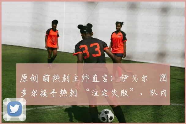 原创 前热刺主帅直言:伊戈尔・图多尔接手热刺 “注定失败”,队内氛围 “ toxic 至极”