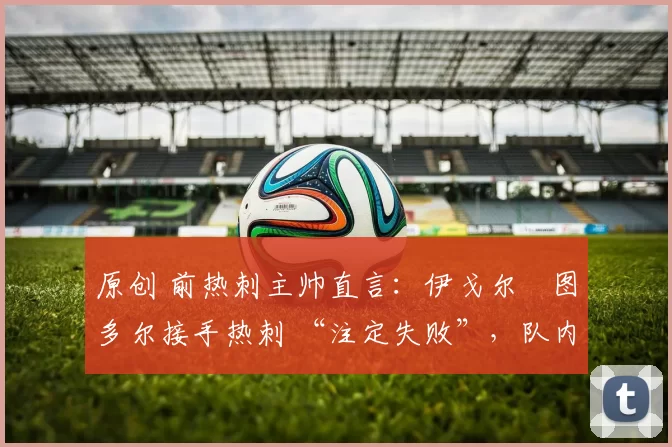 原创 前热刺主帅直言:伊戈尔・图多尔接手热刺 “注定失败”,队内氛围 “ toxic 至极”