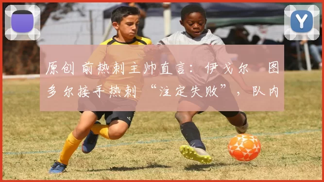 原创 前热刺主帅直言:伊戈尔・图多尔接手热刺 “注定失败”,队内氛围 “ toxic 至极”
