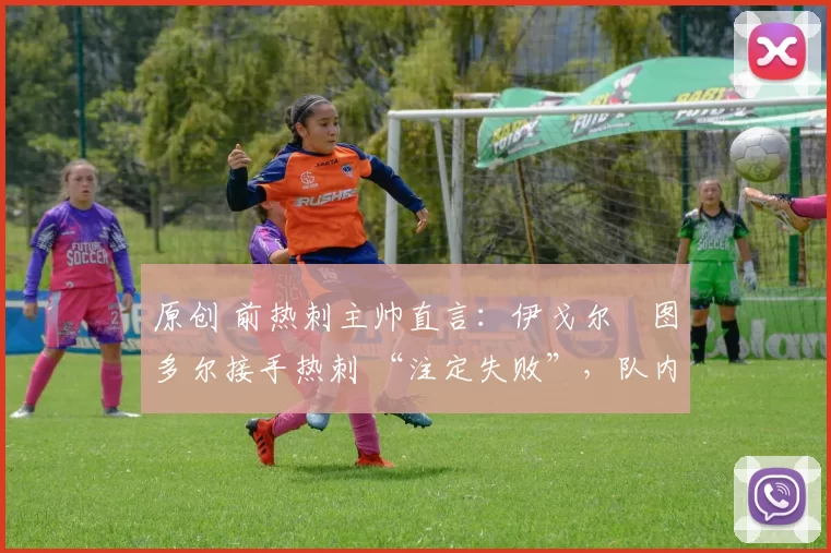 原创 前热刺主帅直言:伊戈尔・图多尔接手热刺 “注定失败”,队内氛围 “ toxic 至极”