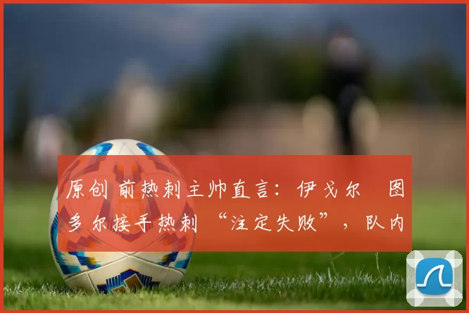 原创 前热刺主帅直言:伊戈尔・图多尔接手热刺 “注定失败”,队内氛围 “ toxic 至极”