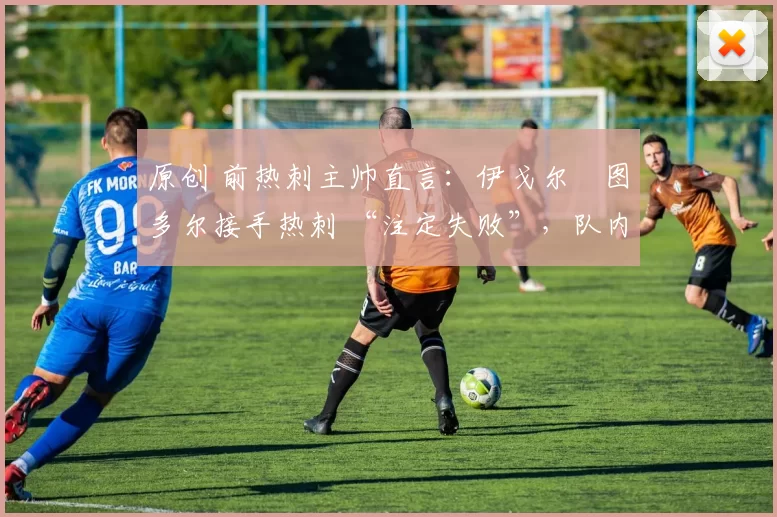 原创 前热刺主帅直言：伊戈尔・图多尔接手热刺 “注定失败”，队内氛围 “ toxic 至极”