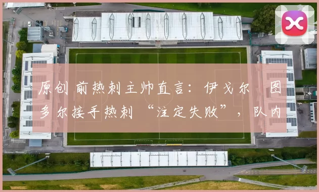 原创 前热刺主帅直言:伊戈尔・图多尔接手热刺 “注定失败”,队内氛围 “ toxic 至极”